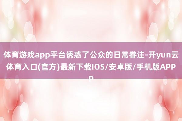 体育游戏app平台诱惑了公众的日常眷注-开yun云体育入口(官方)最新下载IOS/安卓版/手机版APP