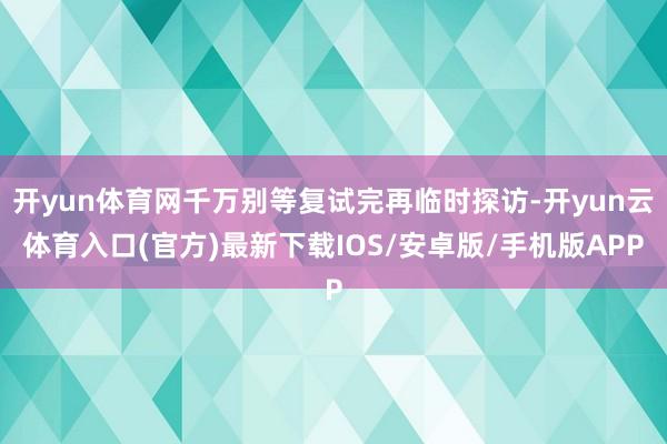 开yun体育网千万别等复试完再临时探访-开yun云体育入口(官方)最新下载IOS/安卓版/手机版APP