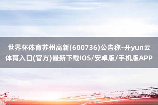 世界杯体育苏州高新(600736)公告称-开yun云体育入口(官方)最新下载IOS/安卓版/手机版APP