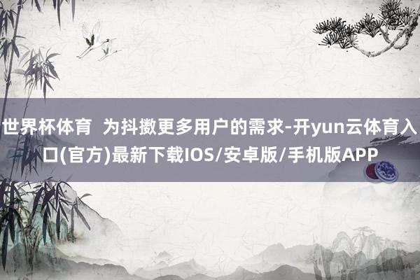 世界杯体育  为抖擞更多用户的需求-开yun云体育入口(官方)最新下载IOS/安卓版/手机版APP