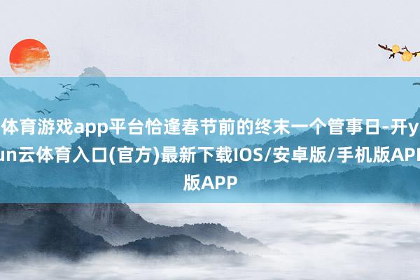 体育游戏app平台恰逢春节前的终末一个管事日-开yun云体育入口(官方)最新下载IOS/安卓版/手机版APP